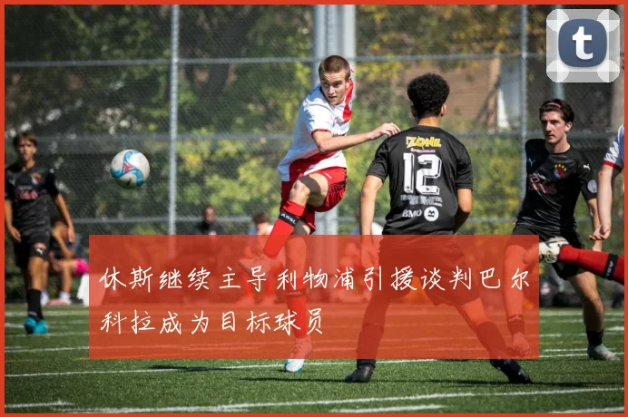 休斯继续主导利物浦引援谈判巴尔科拉成为目标球员