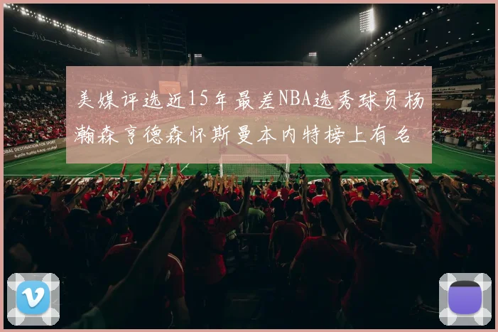 美媒评选近15年最差NBA选秀球员杨瀚森亨德森怀斯曼本内特榜上有名