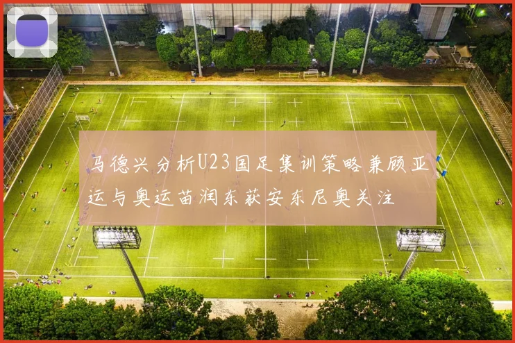 马德兴分析U23国足集训策略兼顾亚运与奥运苗润东获安东尼奥关注