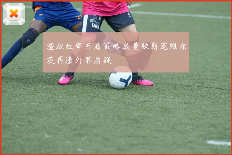 渣叔红军开局策略成曼联新宠维尔茨再遭外界质疑