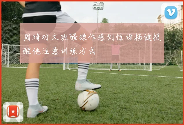 周琦对文班骚操作感到惊讶杨健提醒他注意训练方式