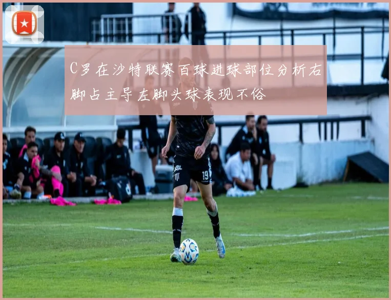 C罗在沙特联赛百球进球部位分析右脚占主导左脚头球表现不俗