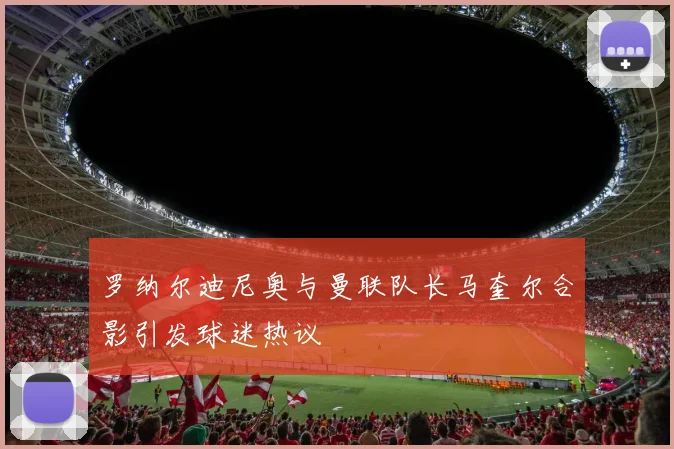 罗纳尔迪尼奥与曼联队长马奎尔合影引发球迷热议