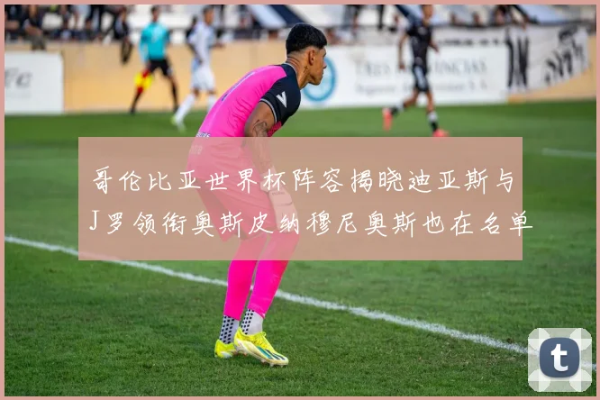 哥伦比亚世界杯阵容揭晓迪亚斯与J罗领衔奥斯皮纳穆尼奥斯也在名单中