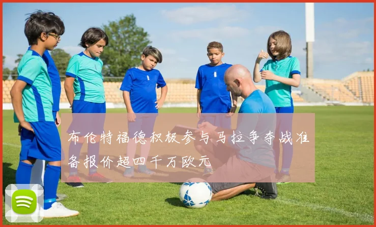 布伦特福德积极参与马拉争夺战准备报价超四千万欧元