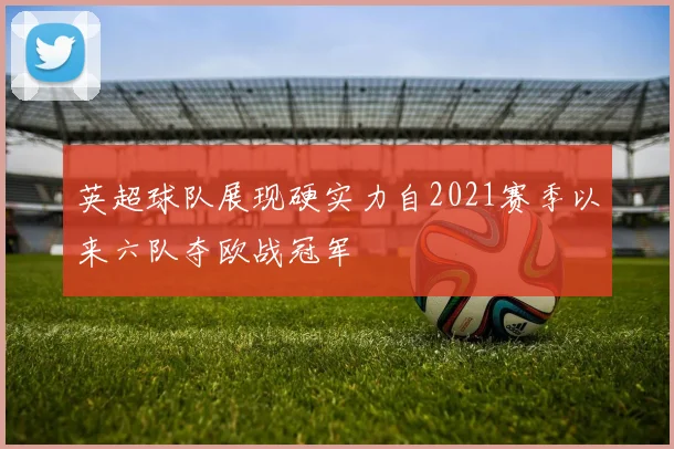 英超球队展现硬实力自2021赛季以来六队夺欧战冠军
