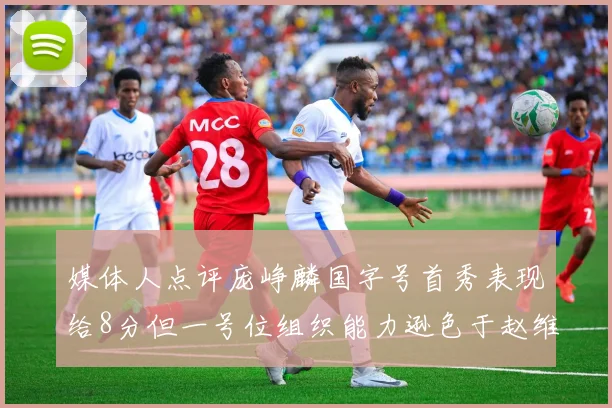 媒体人点评庞峥麟国字号首秀表现给8分但一号位组织能力逊色于赵维伦