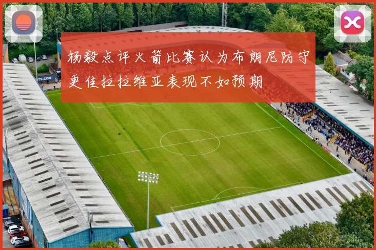 杨毅点评火箭比赛认为布朗尼防守更佳拉拉维亚表现不如预期