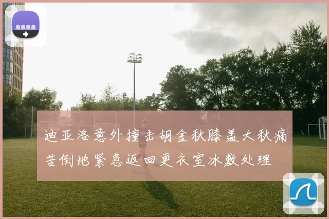 迪亚洛意外撞击胡金秋膝盖大秋痛苦倒地紧急返回更衣室冰敷处理