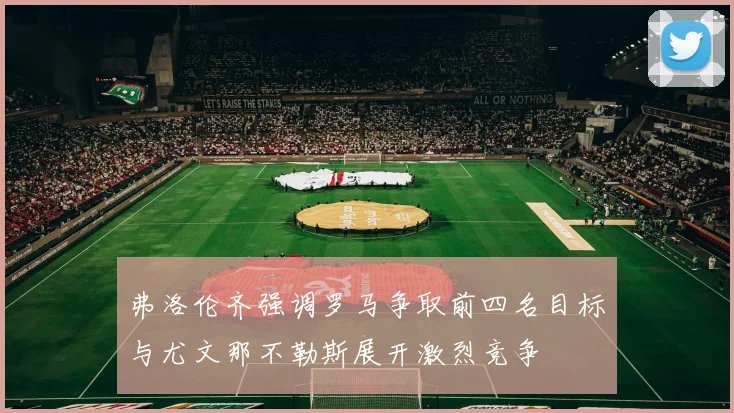 弗洛伦齐强调罗马争取前四名目标与尤文那不勒斯展开激烈竞争