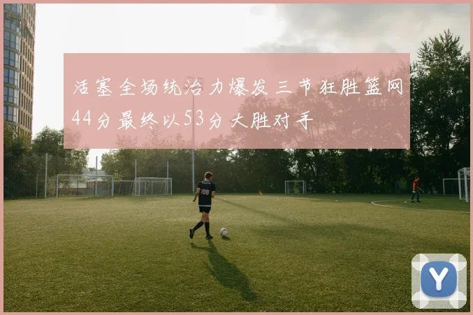 活塞全场统治力爆发三节狂胜篮网44分最终以53分大胜对手
