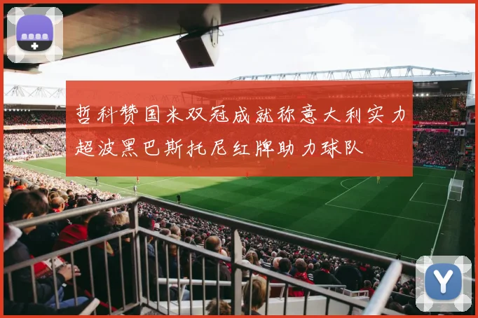 哲科赞国米双冠成就称意大利实力超波黑巴斯托尼红牌助力球队